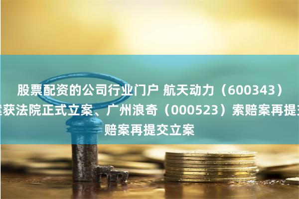 股票配资的公司行业门户 航天动力（600343）索赔案获法院正式立案、广州浪奇（000523）索赔案再提交立案